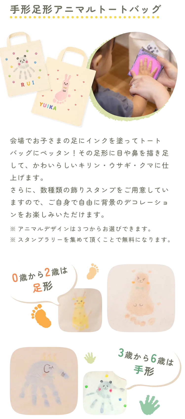 手形足形アニマルトートバッグ。会場でお子さまの足にインクを塗ってトートバッグにペッタン！その足形に目や鼻を描き足して、かわいらしいキリン・ウサギ・クマに仕上げます。さらに、数種類の飾りスタンプをご用意していますので、ご自身で自由に背景のデコレーションをお楽しみいただけます。※アニマルデザインは３つからお選びできます。※スタンプラリーを集めて頂くことで無料になります。制作中の様子と、できあがったトートバッグの写真