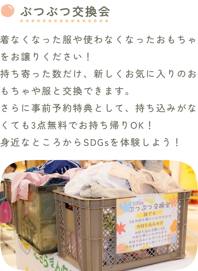 ぶつぶつ交換会。着なくなった服や使わなくなったおもちゃをお譲りください！持ち寄った数だけ、新しくお気に入りのおもちゃや服と交換できます。さらに事前予約特典として、持ち込みがなくても1点無料でお持ち帰りOK！身近なところからSDGsを体験しよう！※イオンモール広島祇園・イオンモール鈴鹿では実施できません。交換会に並ぶ洋服やおもちゃの写真