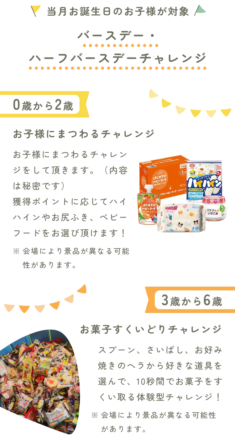 当月お誕生日のお子様が対象、バースデー・ハーフバースデーチャレンジ。0歳から2歳はお子様にまつわるチャレンジ。お子様にまつわるチャレンジをして頂きます。（内容は秘密です）獲得ポイントに応じてハイハインやお尻ふき、ベビーフードをお選び頂けます！3歳から6歳はお菓子すくいどりチャレンジ。スプーン、さいばし、お好み焼きのヘラから好きな道具を選んで、10秒間でお菓子をすくい取る体験型チャレンジ！※会場により景品が異なる可能性があります。景品のベビーグッズとお菓子の写真